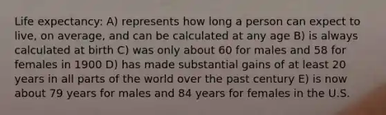 Life expectancy: A) represents how long a person can expect to live, on average, and can be calculated at any age B) is always calculated at birth C) was only about 60 for males and 58 for females in 1900 D) has made substantial gains of at least 20 years in all parts of the world over the past century E) is now about 79 years for males and 84 years for females in the U.S.