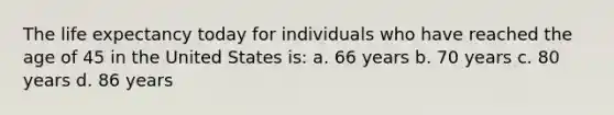 The life expectancy today for individuals who have reached the age of 45 in the United States is: a. 66 years b. 70 years c. 80 years d. 86 years