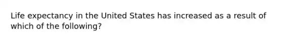 Life expectancy in the United States has increased as a result of which of the following?