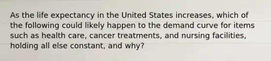 As the life expectancy in the United States increases, which of the following could likely happen to the demand curve for items such as health care, cancer treatments, and nursing facilities, holding all else constant, and why?