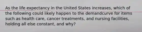 As the life expectancy in the United States increases, which of the following could likely happen to the demandcurve for items such as health care, cancer treatments, and nursing facilities, holding all else constant, and why?