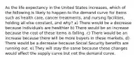 As the life expectancy in the United States increases, which of the following is likely to happen to the demand curve for items such as health care, cancer treatments, and nursing facilities, holding all else constant, and why? a) There would be a decrease because individuals are healthier b) There would be an increase because the cost of these items is falling. c) There would be an increase because there will be more buyers in these markets. d) There would be a decrease because Social Security benefits are running out. e) They will stay the same because these changes would affect the supply curve but not the demand curve.