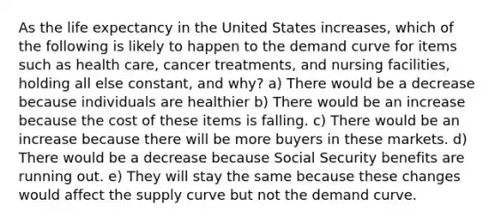 As the life expectancy in the United States increases, which of the following is likely to happen to the demand curve for items such as health care, cancer treatments, and nursing facilities, holding all else constant, and why? a) There would be a decrease because individuals are healthier b) There would be an increase because the cost of these items is falling. c) There would be an increase because there will be more buyers in these markets. d) There would be a decrease because Social Security benefits are running out. e) They will stay the same because these changes would affect the supply curve but not the demand curve.