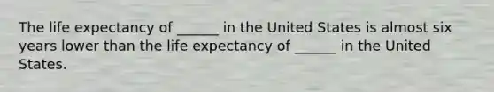 The life expectancy of ______ in the United States is almost six years lower than the life expectancy of ______ in the United States.