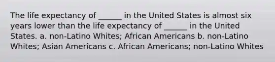 The life expectancy of ______ in the United States is almost six years lower than the life expectancy of ______ in the United States. a. non-Latino Whites; African Americans b. non-Latino Whites; Asian Americans c. African Americans; non-Latino Whites