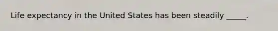 Life expectancy in the United States has been steadily _____.