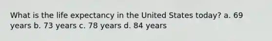 What is the life expectancy in the United States today? a. 69 years b. 73 years c. 78 years d. 84 years