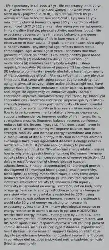 - life expectancy in US 1990 47 yr - life expectancy in US 79 yr - 81 yr white women - 78 yr black women - 77 white men - 72 black men - projected in 2030, 1 in 5 ppl will reach 65 yr - women who live to 65 can live additional 13 yr, men 11 yr - maximum potential human life span 130 yr - verifiably oldest person died 1977 @ 122 yr - can slow aging process w/i genetic limits (healthy lifestyle, physical activity, nutritious foods) - life expectancy depends on health-related behaviors and genes - nutrition improves quality of life in later years of life 1. observation of older adults - 2 goals: promote health, slow aging a. healthy habits - physiological age: reflects health status - chronological age: actual age in years - behaviors that have greatest influence on health: (1) following healthy plant based eating pattern (2) moderate PA daily (3) no alcohol (or moderation) (4) maintain healthy body weight (5) sleep regularly/adequately (6) sense of purpose (7) low stress levels (8) belong to community - people who follow have better quality of life (accumulative effect) - PA most influential - many physical limitations that come with aging appear due to inactivity, not aging. b. physical activity - older active adults weight less, have greater flexibility, more endurance, better balance, better health, and longer life expectancy vs. nonactive adults - aerobic endurance: improves cardiorespiratory endurance, bp, blood lipid concentrations - moderate endurance: improve quality of sleep - strength training: improves posture/mobility - PA most powerful predictor of person's mobility in later years - PA increases blood flow to brain (preserves mental ability, alleviates depression, supports independence, improves quality of life) - tones, firms, strengthens muscles (improves balance, restores confidence, reduces fall risk, lessens injury risk if fall does occur) - even in ppl over 85, strength training will improve balance, muscle strength, mobility, and increase energy expenditure and intake. 2. manipulation of diet a. energy restriction in animals -animals live longer/ have fewer age-related diseases if energy intake is restricted. - diet must provide enough energy to prevent malnutrition, and must be 70% of normal energy intake. - unsure how or why energy restriction can prolong life, seems like gene activity plays a key role. - consequences of energy restriction: (1) delay in onset/prevention of chronic disease (cancer, atherosclerosis, + neuron degeneration) (2) prolonged growth + development (3) improved blood glucose, insulin sensitivity, blood lipids (4) energy metabolism slows + body temp drops (reduced rate of O2 consumption (5) reduces free radicals (6) increases antioxidant activity (7) enhances DNA repair - longevity is dependent on energy restriction, not on body comp or energy balance. b. energy restriction in humans - hunger is persistent when energy intake is restricted by 30% - using animal data to extrapolate to humans, researchers estimate it would take 30 yrs of energy restricting to increase life expectancy by less than 3 yr - many physiological response to energy restriction in animals occurs in ppl who MODERATELY restrict their energy intakes. - cutting back by 20 to 30%: drop pin body weight, fat, inflammatory proteins, growth factors, and BP; blood lipids/insulin response improve which can help prevent chronic diseases such as cancer, type 2 diabetes, hypertension, heart disease. - some research suggests fasting on alternative days to provide same benefits - antioxidant improvement occurs in ppl whose diet includes antioxidant nutrients/phytochemicals (Mediterranean diet)