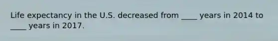 Life expectancy in the U.S. decreased from ____ years in 2014 to ____ years in 2017.