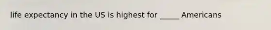 life expectancy in the US is highest for _____ Americans