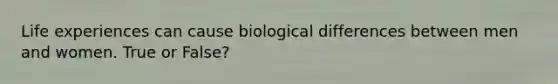 Life experiences can cause biological differences between men and women. True or False?