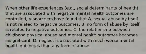 When other life experiences (e.g., social determinants of health) that are associated with negative mental health outcomes are controlled, researchers have found that A. sexual abuse by itself is not related to negative outcomes. B. no form of abuse by itself is related to negative outcomes. C. the relationship between childhood physical abuse and mental health outcomes becomes insignificant. D. neglect is associated with much worse mental health outcomes than any form of abuse.