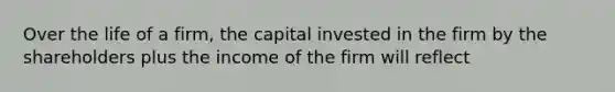 Over the life of a firm, the capital invested in the firm by the shareholders plus the income of the firm will reflect