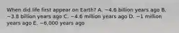 When did life first appear on Earth? A. ~4.6 billion years ago B. ~3.8 billion years ago C. ~4.6 million years ago D. ~1 million years ago E. ~6,000 years ago