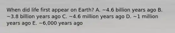 When did life first appear on Earth? A. ~4.6 billion years ago B. ~3.8 billion years ago C. ~4.6 million years ago D. ~1 million years ago E. ~6,000 years ago