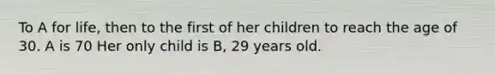 To A for life, then to the first of her children to reach the age of 30. A is 70 Her only child is B, 29 years old.