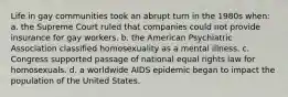 Life in gay communities took an abrupt turn in the 1980s when: a. the Supreme Court ruled that companies could not provide insurance for gay workers. b. the American Psychiatric Association classified homosexuality as a mental illness. c. Congress supported passage of national equal rights law for homosexuals. d. a worldwide AIDS epidemic began to impact the population of the United States.