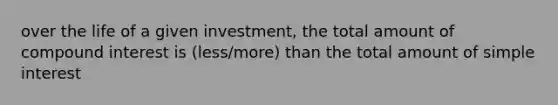 over the life of a given investment, the total amount of compound interest is (less/more) than the total amount of simple interest