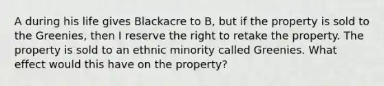 A during his life gives Blackacre to B, but if the property is sold to the Greenies, then I reserve the right to retake the property. The property is sold to an ethnic minority called Greenies. What effect would this have on the property?