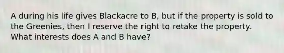 A during his life gives Blackacre to B, but if the property is sold to the Greenies, then I reserve the right to retake the property. What interests does A and B have?