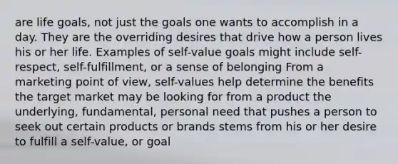 are life goals, not just the goals one wants to accomplish in a day. They are the overriding desires that drive how a person lives his or her life. Examples of self-value goals might include self-respect, self-fulfillment, or a sense of belonging From a marketing point of view, self-values help determine the benefits the target market may be looking for from a product the underlying, fundamental, personal need that pushes a person to seek out certain products or brands stems from his or her desire to fulfill a self-value, or goal