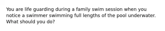 You are life guarding during a family swim session when you notice a swimmer swimming full lengths of the pool underwater. What should you do?