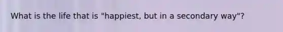 What is the life that is "happiest, but in a secondary way"?