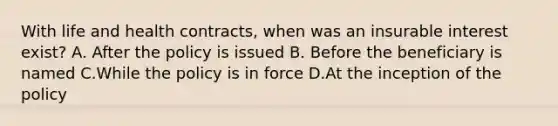 With life and health contracts, when was an insurable interest exist? A. After the policy is issued B. Before the beneficiary is named C.While the policy is in force D.At the inception of the policy