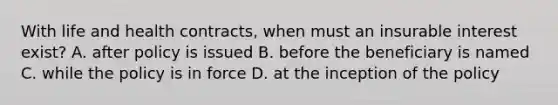 With life and health contracts, when must an insurable interest exist? A. after policy is issued B. before the beneficiary is named C. while the policy is in force D. at the inception of the policy