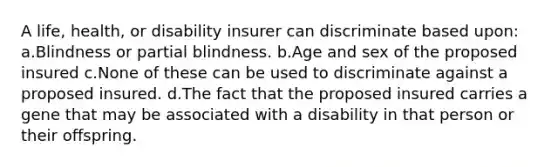 A life, health, or disability insurer can discriminate based upon: a.Blindness or partial blindness. b.Age and sex of the proposed insured c.None of these can be used to discriminate against a proposed insured. d.The fact that the proposed insured carries a gene that may be associated with a disability in that person or their offspring.