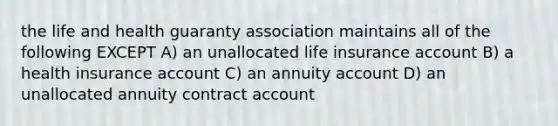 the life and health guaranty association maintains all of the following EXCEPT A) an unallocated life insurance account B) a health insurance account C) an annuity account D) an unallocated annuity contract account