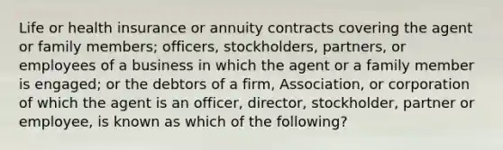 Life or health insurance or annuity contracts covering the agent or family members; officers, stockholders, partners, or employees of a business in which the agent or a family member is engaged; or the debtors of a firm, Association, or corporation of which the agent is an officer, director, stockholder, partner or employee, is known as which of the following?