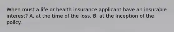 When must a life or health insurance applicant have an insurable interest? A. at the time of the loss. B. at the inception of the policy.