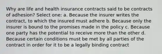 Why are life and health insurance contracts said to be contracts of adhesion? Select one: a. Because the insurer writes the contract, to which the insured must adhere b. Because only the insurer is bound to the promises made in the policy c. Because one party has the potential to receive more than the other d. Because certain conditions must be met by all parties of the contract in order for it to be a legally binding contract