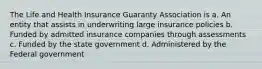 The Life and Health Insurance Guaranty Association is a. An entity that assists in underwriting large insurance policies b. Funded by admitted insurance companies through assessments c. Funded by the state government d. Administered by the Federal government