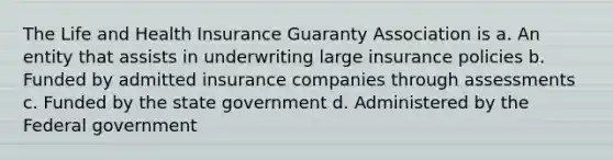 The Life and Health Insurance Guaranty Association is a. An entity that assists in underwriting large insurance policies b. Funded by admitted insurance companies through assessments c. Funded by the state government d. Administered by the Federal government