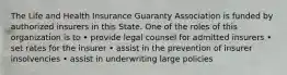 The Life and Health Insurance Guaranty Association is funded by authorized insurers in this State. One of the roles of this organization is to • provide legal counsel for admitted insurers • set rates for the insurer • assist in the prevention of insurer insolvencies • assist in underwriting large policies