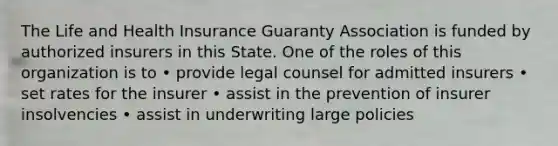 The Life and Health Insurance Guaranty Association is funded by authorized insurers in this State. One of the roles of this organization is to • provide legal counsel for admitted insurers • set rates for the insurer • assist in the prevention of insurer insolvencies • assist in underwriting large policies