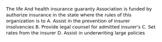 The life And health insurance guaranty Association is funded by authorize insurance in the state where the rules of this organization is to A. Assist in the prevention of insurer insolvencies B. Provide legal counsel for admitted insurer's C. Set rates from the insurer D. Assist in underwriting large policies