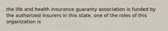 the life and health insurance guaranty association is funded by the authorized insurers in this state, one of the roles of this organization is