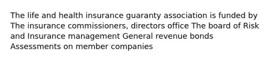 The life and health insurance guaranty association is funded by The insurance commissioners, directors office The board of Risk and Insurance management General revenue bonds Assessments on member companies