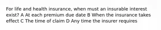 For life and health insurance, when must an insurable interest exist? A At each premium due date B When the insurance takes effect C The time of claim D Any time the insurer requires