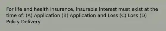 For life and health insurance, insurable interest must exist at the time of: (A) Application (B) Application and Loss (C) Loss (D) Policy Delivery