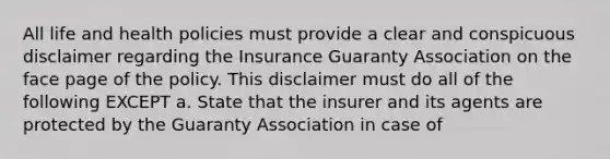 All life and health policies must provide a clear and conspicuous disclaimer regarding the Insurance Guaranty Association on the face page of the policy. This disclaimer must do all of the following EXCEPT a. State that the insurer and its agents are protected by the Guaranty Association in case of