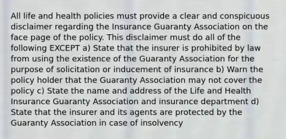 All life and health policies must provide a clear and conspicuous disclaimer regarding the Insurance Guaranty Association on the face page of the policy. This disclaimer must do all of the following EXCEPT a) State that the insurer is prohibited by law from using the existence of the Guaranty Association for the purpose of solicitation or inducement of insurance b) Warn the policy holder that the Guaranty Association may not cover the policy c) State the name and address of the Life and Health Insurance Guaranty Association and insurance department d) State that the insurer and its agents are protected by the Guaranty Association in case of insolvency