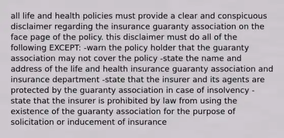 all life and health policies must provide a clear and conspicuous disclaimer regarding the insurance guaranty association on the face page of the policy. this disclaimer must do all of the following EXCEPT: -warn the policy holder that the guaranty association may not cover the policy -state the name and address of the life and health insurance guaranty association and insurance department -state that the insurer and its agents are protected by the guaranty association in case of insolvency -state that the insurer is prohibited by law from using the existence of the guaranty association for the purpose of solicitation or inducement of insurance