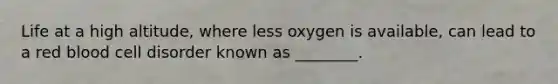 Life at a high altitude, where less oxygen is available, can lead to a red blood cell disorder known as ________.