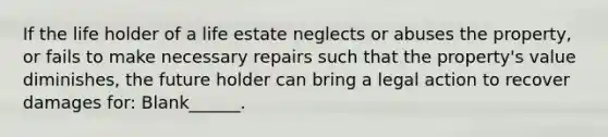 If the life holder of a life estate neglects or abuses the property, or fails to make necessary repairs such that the property's value diminishes, the future holder can bring a legal action to recover damages for: Blank______.