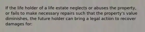 If the life holder of a life estate neglects or abuses the property, or fails to make necessary repairs such that the property's value diminishes, the future holder can bring a legal action to recover damages for: