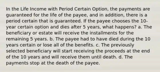 In the Life Income with Period Certain Option, the payments are guaranteed for the life of the payee, and in addition, there is a period certain that is guaranteed. If the payee chooses the 10-year certain option and dies after 5 years, what happens? a. The beneficiary or estate will receive the installments for the remaining 5 years. b. The payee had to have died during the 10 years certain or lose all of the benefits. c. The previously selected beneficiary will start receiving the proceeds at the end of the 10 years and will receive them until death. d. The payments stop at the death of the payee.